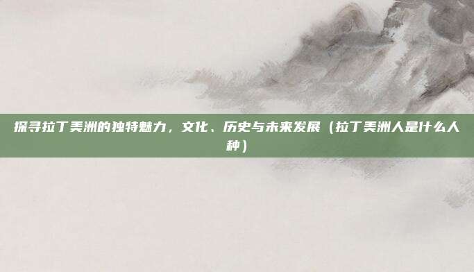 探寻拉丁美洲的独特魅力，文化、历史与未来发展（拉丁美洲人是什么人种）