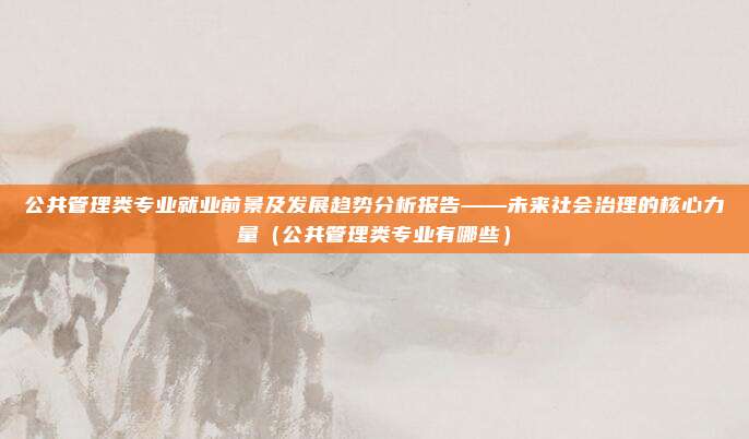 公共管理类专业就业前景及发展趋势分析报告——未来社会治理的核心力量（公共管理类专业有哪些）