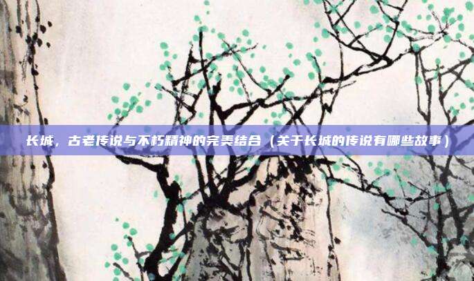 长城，古老传说与不朽精神的完美结合（关于长城的传说有哪些故事）