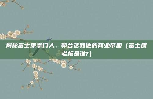 揭秘富士康掌门人，郭台铭和他的商业帝国（富士康老板是谁?）