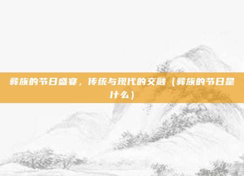 彝族的节日盛宴，传统与现代的交融（彝族的节日是什么）