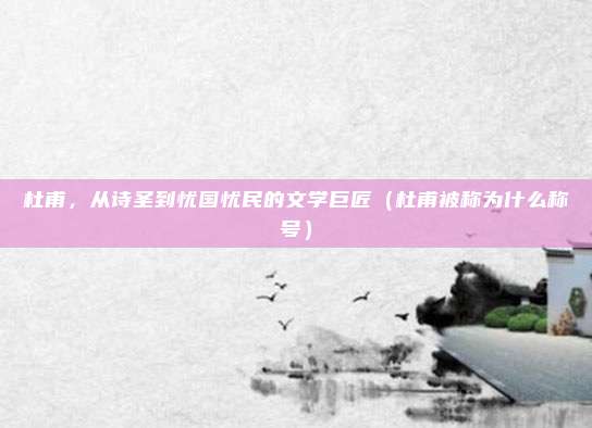 杜甫，从诗圣到忧国忧民的文学巨匠（杜甫被称为什么称号）
