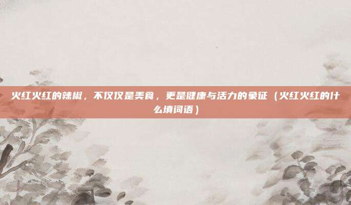 火红火红的辣椒，不仅仅是美食，更是健康与活力的象征（火红火红的什么填词语）