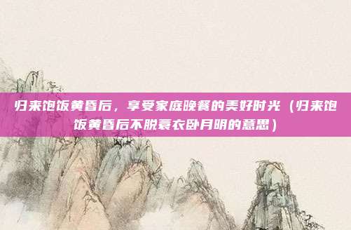 归来饱饭黄昏后，享受家庭晚餐的美好时光（归来饱饭黄昏后不脱蓑衣卧月明的意思）