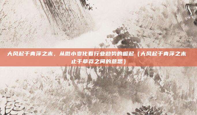 大风起于青萍之末，从微小变化看行业趋势的崛起（大风起于青萍之末 止于草莽之间的意思）