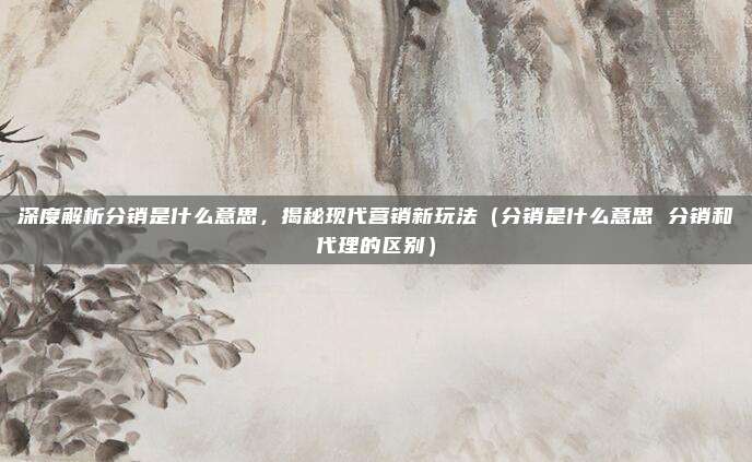 深度解析分销是什么意思，揭秘现代营销新玩法（分销是什么意思 分销和代理的区别）