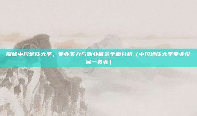 探秘中国地质大学，专业实力与就业前景全面分析（中国地质大学专业排名一览表）