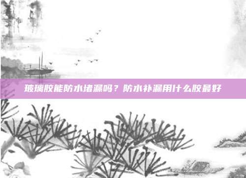 玻璃胶能防水堵漏吗？防水补漏用什么胶最好