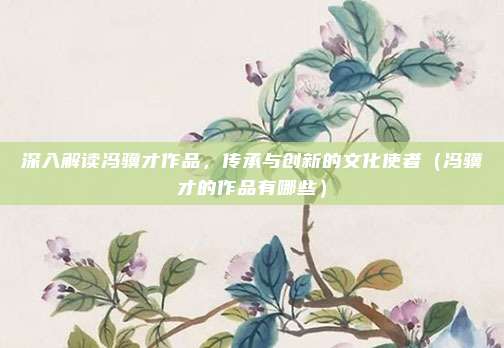 深入解读冯骥才作品，传承与创新的文化使者（冯骥才的作品有哪些）