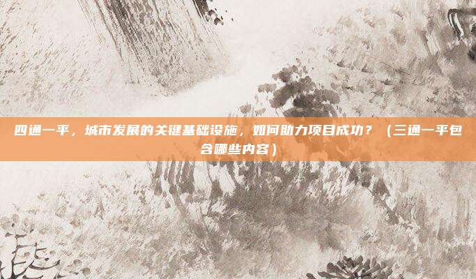 四通一平，城市发展的关键基础设施，如何助力项目成功？（三通一平包含哪些内容）