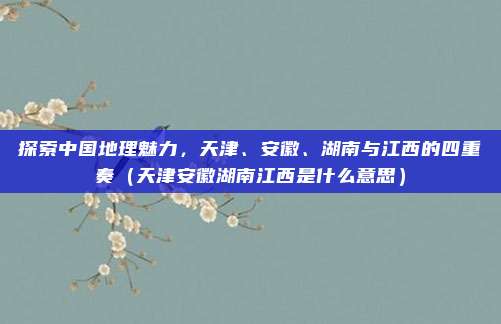 探索中国地理魅力，天津、安徽、湖南与江西的四重奏（天津安徽湖南江西是什么意思）