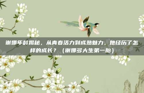 谢娜年龄揭秘，从青春活力到成熟魅力，她经历了怎样的成长？（谢娜多大生第一胎）