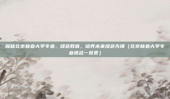 探秘北京林业大学专业，绿色教育，培养未来绿色先锋（北京林业大学专业排名一览表）