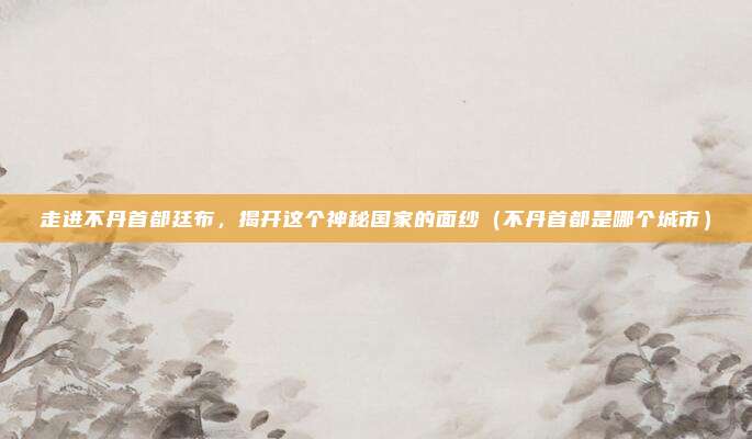 走进不丹首都廷布，揭开这个神秘国家的面纱（不丹首都是哪个城市）