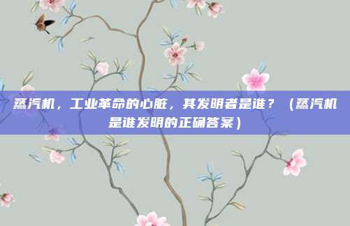 蒸汽机，工业革命的心脏，其发明者是谁？（蒸汽机是谁发明的正确答案）