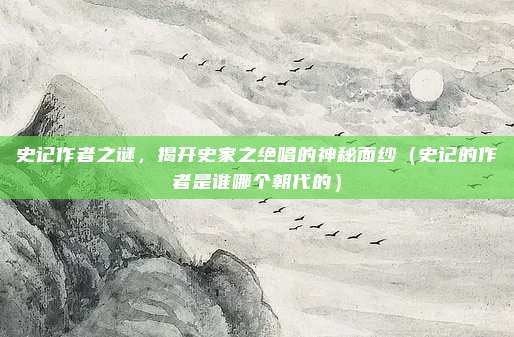 史记作者之谜，揭开史家之绝唱的神秘面纱（史记的作者是谁哪个朝代的）