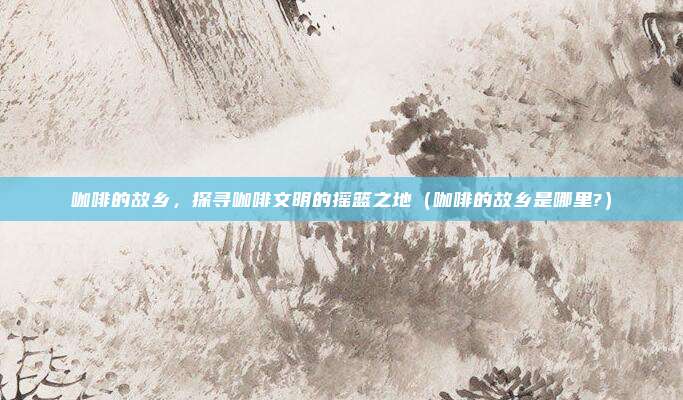 咖啡的故乡，探寻咖啡文明的摇篮之地（咖啡的故乡是哪里?）
