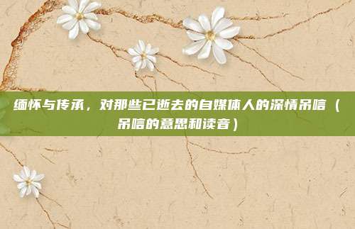 缅怀与传承，对那些已逝去的自媒体人的深情吊唁（吊唁的意思和读音）