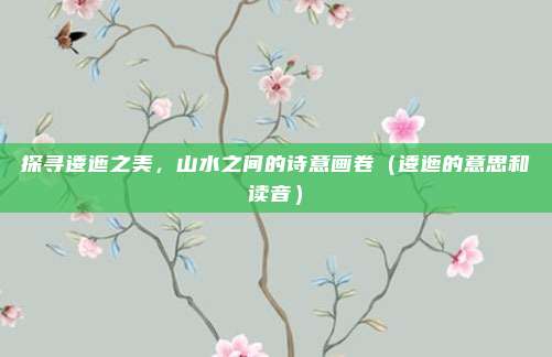 探寻逶迤之美，山水之间的诗意画卷（逶迤的意思和读音）