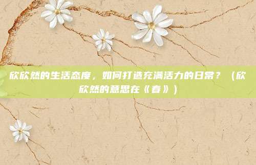 欣欣然的生活态度，如何打造充满活力的日常？（欣欣然的意思在《春》）