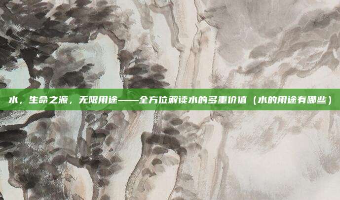 水，生命之源，无限用途——全方位解读水的多重价值（水的用途有哪些）