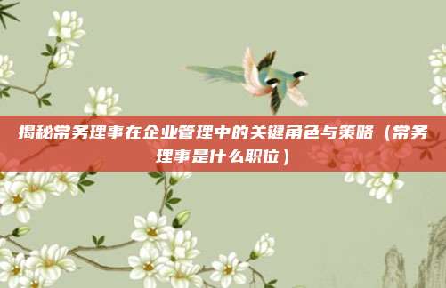 揭秘常务理事在企业管理中的关键角色与策略（常务理事是什么职位）