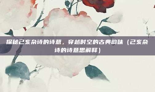 探秘己亥杂诗的诗意，穿越时空的古典韵味（己亥杂诗的诗意思解释）