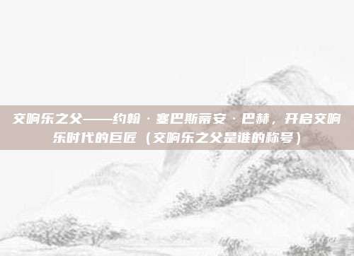 交响乐之父——约翰·塞巴斯蒂安·巴赫，开启交响乐时代的巨匠（交响乐之父是谁的称号）