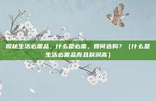 揭秘生活必需品，什么是必需，如何选购？（什么是生活必需品而且利润高）