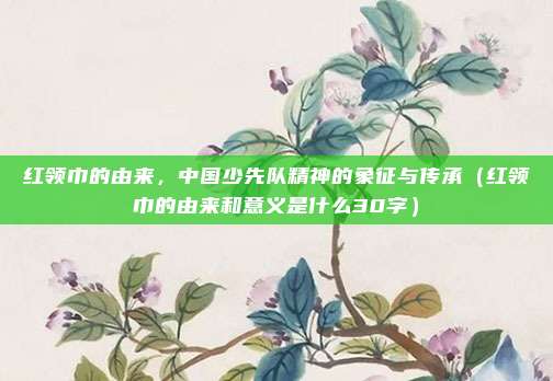 红领巾的由来，中国少先队精神的象征与传承（红领巾的由来和意义是什么30字）