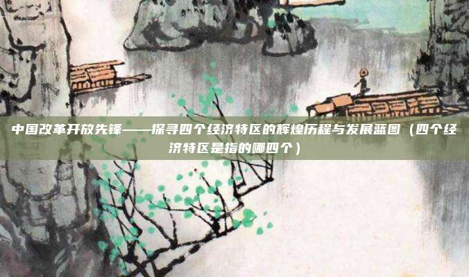 中国改革开放先锋——探寻四个经济特区的辉煌历程与发展蓝图（四个经济特区是指的哪四个）