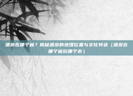 酒泉在哪个省？揭秘酒泉的地理位置与文化特色（酒泉在哪个省份哪个市）