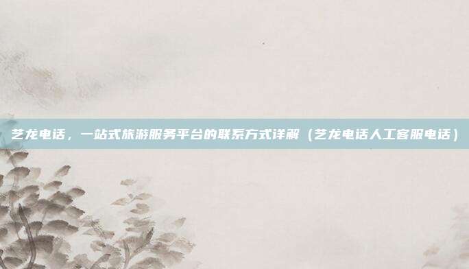 艺龙电话，一站式旅游服务平台的联系方式详解（艺龙电话人工客服电话）