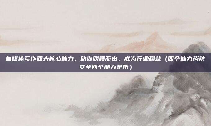 自媒体写作四大核心能力，助你脱颖而出，成为行业翘楚（四个能力消防安全四个能力是指）