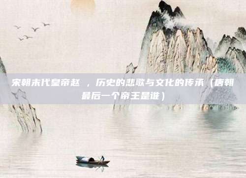 宋朝末代皇帝赵昺，历史的悲歌与文化的传承（唐朝最后一个帝王是谁）