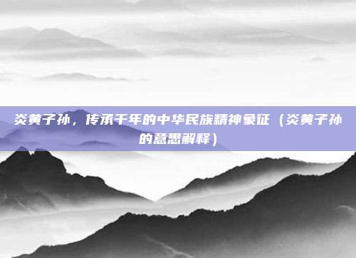 炎黄子孙，传承千年的中华民族精神象征（炎黄子孙的意思解释）