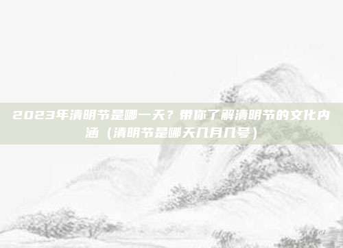 2023年清明节是哪一天？带你了解清明节的文化内涵（清明节是哪天几月几号）
