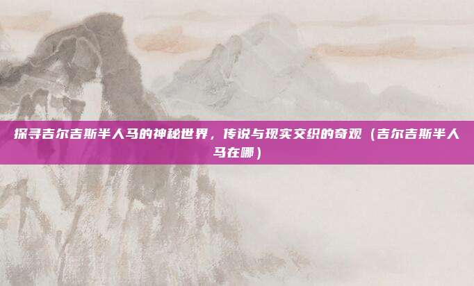 探寻吉尔吉斯半人马的神秘世界，传说与现实交织的奇观（吉尔吉斯半人马在哪）