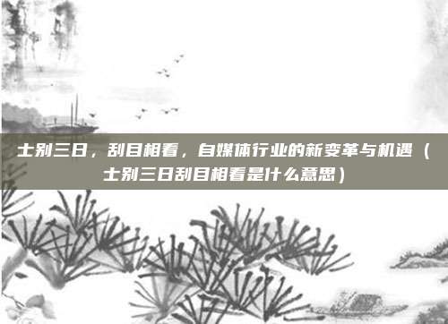 士别三日，刮目相看，自媒体行业的新变革与机遇（士别三日刮目相看是什么意思）