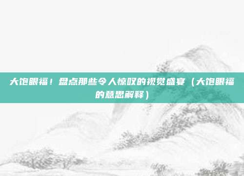大饱眼福！盘点那些令人惊叹的视觉盛宴（大饱眼福的意思解释）
