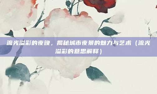 流光溢彩的夜晚，揭秘城市夜景的魅力与艺术（流光溢彩的意思解释）