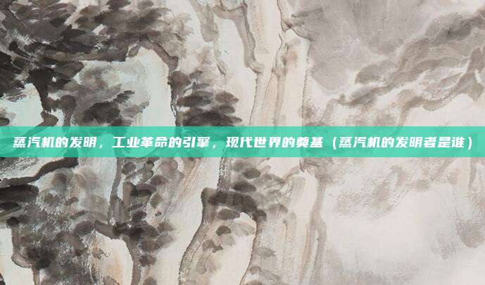 蒸汽机的发明，工业革命的引擎，现代世界的奠基（蒸汽机的发明者是谁）