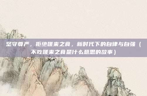 坚守尊严，拒绝嗟来之食，新时代下的自律与自强（不吃嗟来之食是什么意思的故事）