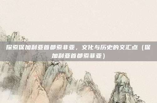 探索保加利亚首都索非亚，文化与历史的交汇点（保加利亚首都索菲亚）