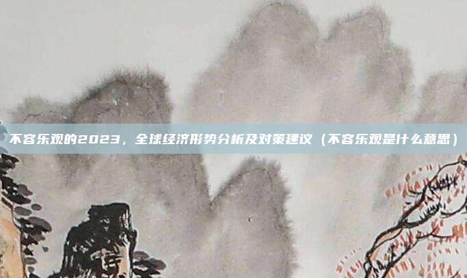 不容乐观的2023，全球经济形势分析及对策建议（不容乐观是什么意思）