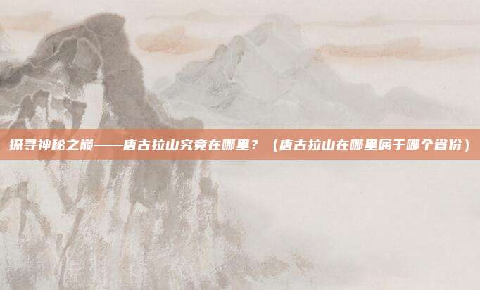 探寻神秘之巅——唐古拉山究竟在哪里？（唐古拉山在哪里属于哪个省份）