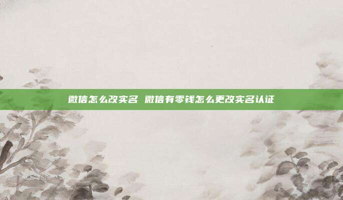 微信怎么改实名 微信有零钱怎么更改实名认证