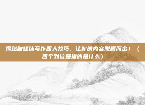揭秘自媒体写作四大技巧，让你的内容脱颖而出！（四个到位是指的是什么）