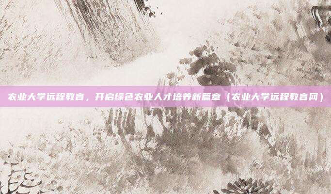 农业大学远程教育，开启绿色农业人才培养新篇章（农业大学远程教育网）