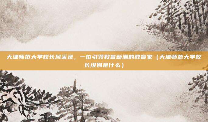 天津师范大学校长风采录，一位引领教育新潮的教育家（天津师范大学校长级别是什么）